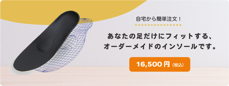 自宅から簡単注文！あなたの足だけにフィットする、オーダーメイドのインソールです。16,500円（税込）