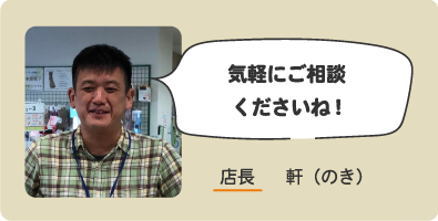 気軽にご相談くださいね! 店長 軒（のき）